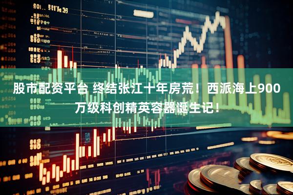 股市配资平台 终结张江十年房荒！西派海上900万级科创精英容器诞生记！