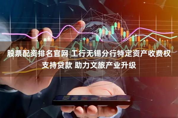 股票配资排名官网 工行无锡分行特定资产收费权支持贷款 助力文旅产业升级