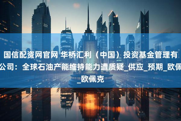 国信配资网官网 华桥汇利（中国）投资基金管理有限公司：全球石油产能维持能力遭质疑_供应_预期_欧佩克
