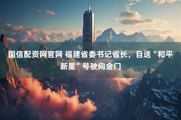国信配资网官网 福建省委书记省长，目送“和平新星”号驶向金门