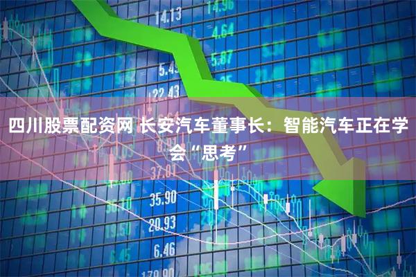 四川股票配资网 长安汽车董事长：智能汽车正在学会“思考”