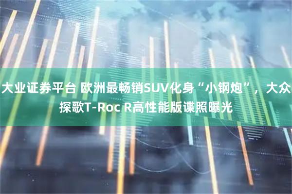 大业证券平台 欧洲最畅销SUV化身“小钢炮”，大众探歌T-Roc R高性能版谍照曝光