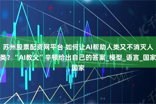 苏州股票配资网平台 如何让AI帮助人类又不消灭人类？“AI教父”辛顿给出自己的答案_模型_语言_国家