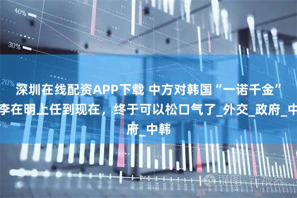 深圳在线配资APP下载 中方对韩国“一诺千金”，李在明上任到现在，终于可以松口气了_外交_政府_中韩