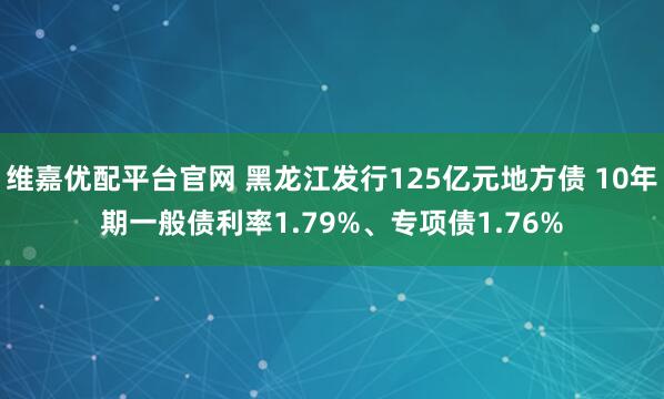维嘉优配平台官网 黑龙江发行125亿元地方债 10年期一般债利率1.79%、专项债1.76%