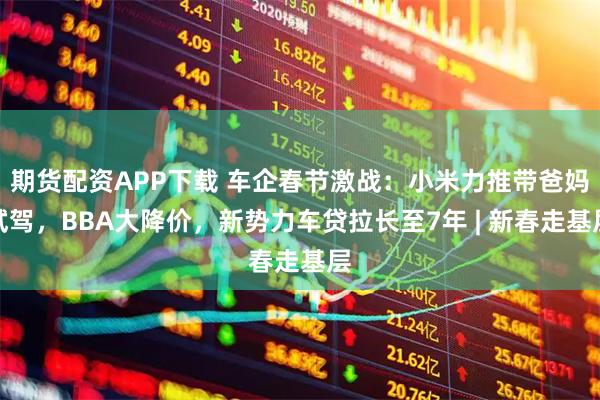 期货配资APP下载 车企春节激战：小米力推带爸妈试驾，BBA大降价，新势力车贷拉长至7年 | 新春走基层