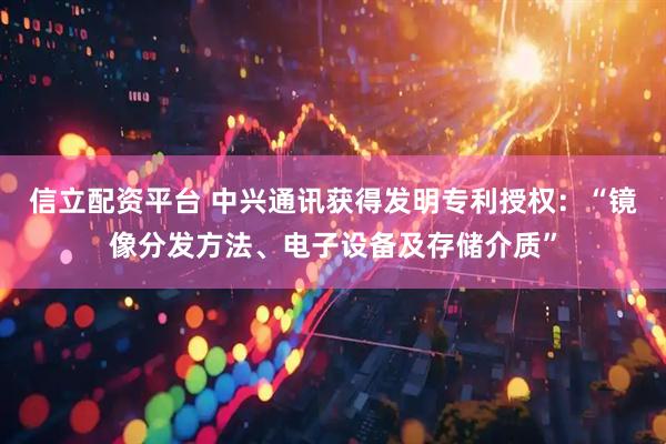 信立配资平台 中兴通讯获得发明专利授权：“镜像分发方法、电子设备及存储介质”