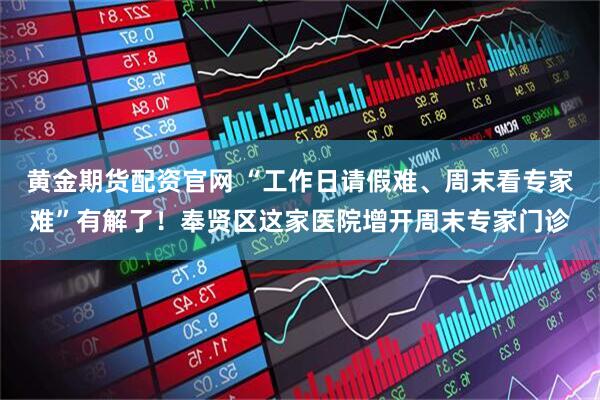 黄金期货配资官网 “工作日请假难、周末看专家难”有解了！奉贤区这家医院增开周末专家门诊