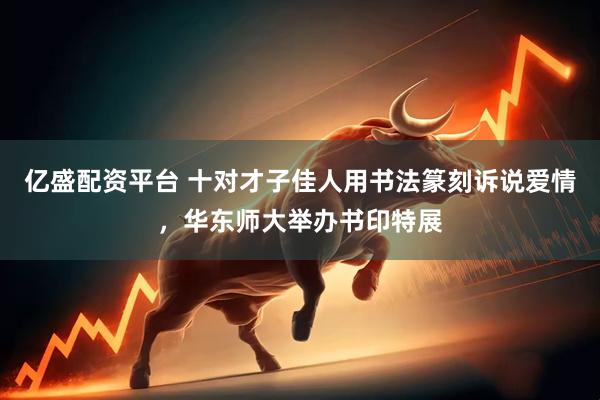 亿盛配资平台 十对才子佳人用书法篆刻诉说爱情，华东师大举办书印特展