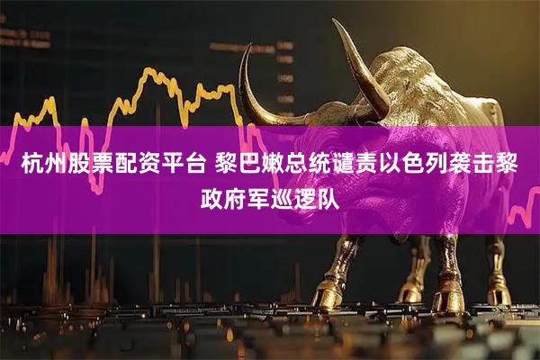 杭州股票配资平台 黎巴嫩总统谴责以色列袭击黎政府军巡逻队