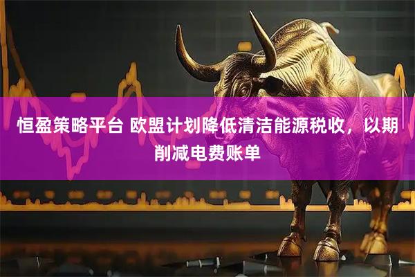 恒盈策略平台 欧盟计划降低清洁能源税收，以期削减电费账单