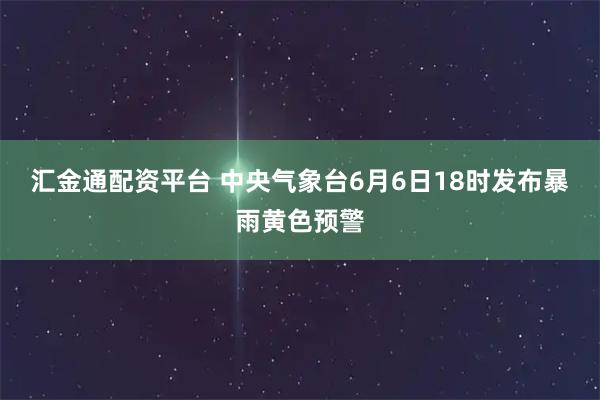 汇金通配资平台 中央气象台6月6日18时发布暴雨黄色预警